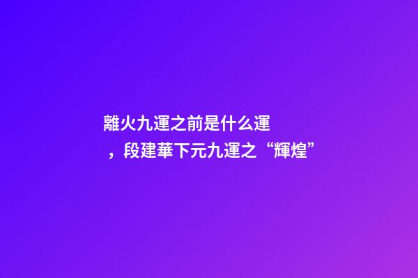 離火九運之前是什么運，段建華下元九運之“輝煌”